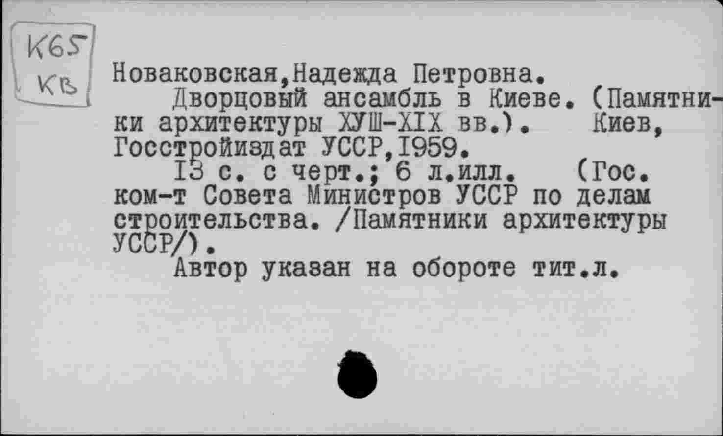 ﻿Новаковская,Надежда Петровна.
Дворцовый ансамбль в Киеве. (Памятники архитектуры ХУШ-ХІХ вв.). Киев, Госстройиздат УССР,1959.
13 с. с черт.; 6 л.илл. (Гос. ком-т Совета Министров УССР по делам строительства. /Памятники архитектуры
Автор указан на обороте тит.л.